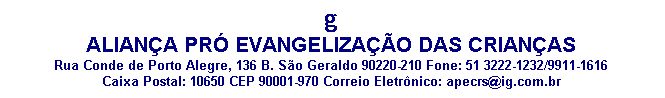 Caixa de texto: g
ALIANÇA PRÓ EVANGELIZAÇÃO DAS CRIANÇAS
Rua Conde de Porto Alegre, 136 B. São Geraldo 90220-210 Fone: 51 3222-1232/9911-1616
Caixa Postal: 10650 CEP 90001-970 Correio Eletrônico: apecrs@ig.com.br